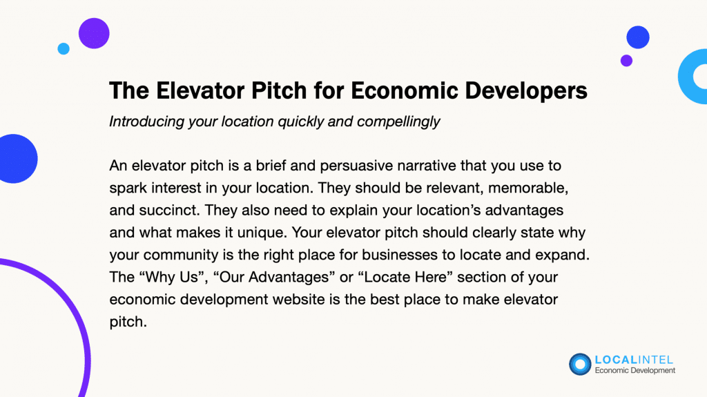 The Elevator Pitch for Economic Developers - Introducing your location quickly & compellingly. An elevator pitch is a brief and persuasive narrative that you use to spark interest in your location. They should be relevant, memorable, and succinct. They also need to explain your location's advantages and what makes it unique. Your elevator pitch should be clearly state why your community is the right place for businesses to locate and expand. The "Why Us," "Our Advantages" or "Locate Here" section of your economic development website is the best place to make an elevator pitch. 