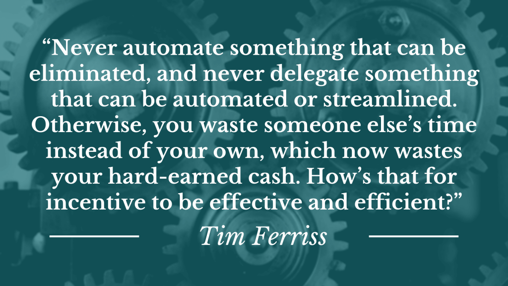 “Never automate something that can be eliminated, and never delegate something that can be automated or streamlined. Otherwise, you waste someone else’s time instead of your own, which now wastes your hard-earned cash. How’s that for incentive to be effective and efficient?”
